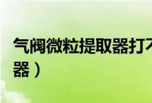 气阀微粒提取器打不开怎么办（气阀微粒提取器）