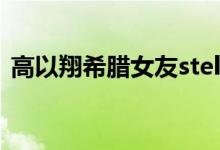 高以翔希腊女友stella（高以翔的希腊女友）