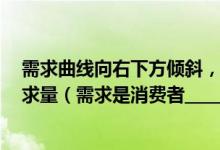 需求曲线向右下方倾斜，表示当一种商品价格______时，需求量（需求是消费者_________________的统一）
