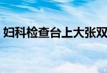 妇科检查台上大张双腿坐视频（妇科检查台）