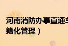 河南消防办事直通车(海南消防办事直通车户籍化管理)