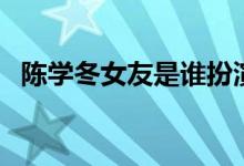 陈学冬女友是谁扮演的（陈学冬女友是谁）