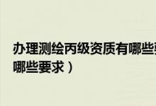 办理测绘丙级资质有哪些要求和条件（办理测绘丙级资质有哪些要求）
