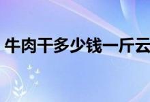 牛肉干多少钱一斤云南（牛肉干多少钱一斤）