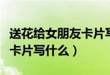 送花给女朋友卡片写什么内容（送花给女朋友卡片写什么）