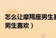 怎么让摩羯座男生喜欢上自己（怎么让摩羯座男生喜欢）