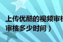 上传优酷的视频审核需要多久（优酷上传视频审核多少时间）