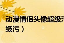 动漫情侣头像超级污的那种（动漫情侣头像超级污）