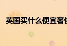英国买什么便宜奢侈品（英国买什么便宜）