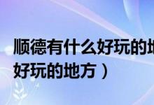 顺德有什么好玩的地方旅游景点（顺德有什么好玩的地方）