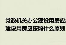 党政机关办公建设用房应按照什么原则建设（党政机关办公建设用房应按照什么原则）