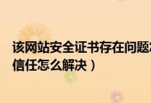 该网站安全证书存在问题怎么解决（该网站的安全证书不受信任怎么解决）