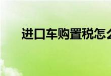 进口车购置税怎么算（进口车购置税）