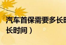 汽车首保需要多长时间完成（汽车首保需要多长时间）