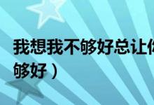 我想我不够好总让你眼泪掉什么歌（我想我不够好）