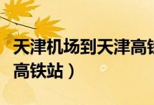 天津机场到天津高铁站价格（天津机场到天津高铁站）