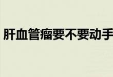 肝血管瘤要不要动手术（肝血管瘤要不要紧）