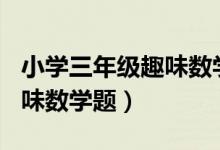 小学三年级趣味数学题100道（小学三年级趣味数学题）