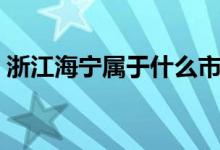浙江海宁属于什么市（浙江海宁属于哪个市）