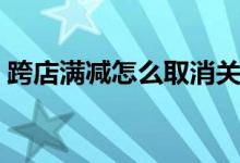 跨店满减怎么取消关闭（跨店满减怎么取消）