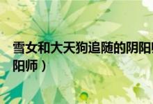 雪女和大天狗追随的阴阳师叫什么（雪女和大天狗追随的阴阳师）