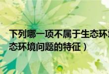下列哪一项不属于生态环境问题的特征（以下哪项不属于生态环境问题的特征）