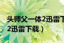 头师父一体2迅雷下载电影天堂（头师傅一体2迅雷下载）