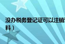 没办税务登记证可以注销营业执照（注销税务登记证所需资料）