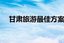 甘肃旅游最佳方案（甘肃旅游最佳时间）