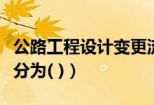 公路工程设计变更流程（公路工程设计变更可分为( )）