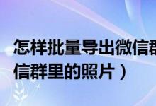 怎样批量导出微信群的照片（如何批量导出微信群里的照片）