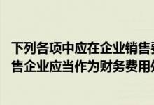 下列各项中应在企业销售费用科目核算的是（下列项目中 销售企业应当作为财务费用处理的有( )）