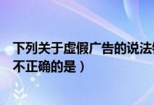 下列关于虚假广告的说法错误的是（关于虚假交易以下说法不正确的是）