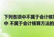 下列各项中不属于会计核算方法的是a资产b负债（下列各项中 不属于会计核算方法的是( )）