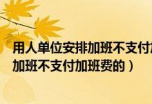 用人单位安排加班不支付加班费逾期不支付（用人单位安排加班不支付加班费的）