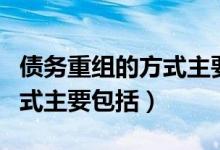 债务重组的方式主要有哪几种（债务重组的方式主要包括）