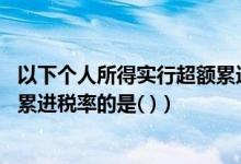以下个人所得实行超额累进税率（下列个人所得 要适用超额累进税率的是( )）