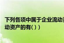 下列各项中属于企业流动资产的是（下列各项中 属于企业流动资产的有( )）