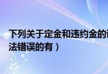 下列关于定金和违约金的说法正确的是( )（关于合同定金说法错误的有）