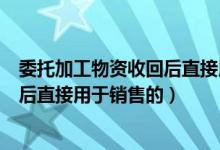 委托加工物资收回后直接用于销售分录（委托加工物资收回后直接用于销售的）