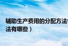 辅助生产费用的分配方法包括哪些(辅助生产费用的分配方法有哪些)