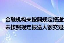 金融机构未按照规定报送大额交易报告怎么处罚（金融机构未按照规定报送大额交易报告）