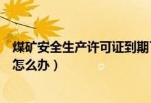 煤矿安全生产许可证到期了怎么办（安全生产许可证到期了怎么办）