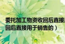 委托加工物资收回后直接用于销售的产品（委托加工物资收回后直接用于销售的）
