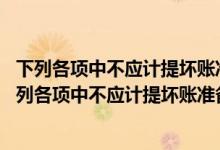 下列各项中不应计提坏账准备的是a应收账款b预收账款（下列各项中不应计提坏账准备的是( )）