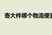 寄大件哪个物流便宜（大件物流哪家便宜）