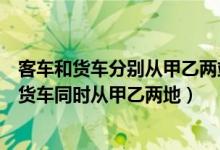 客车和货车分别从甲乙两站同时相向开出(一辆客车和一辆货车同时从甲乙两地)