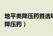地平类降压药首选哪种（氨氯地平片属于哪类降压药）