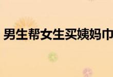 男生帮女生买姨妈巾（男生帮女生换卫生巾）