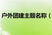 户外团建主题名称(户外团建活动主题名称)